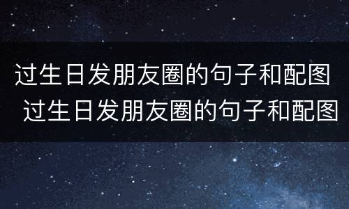 过生日发朋友圈的句子和配图 过生日发朋友圈的句子和配图有有女朋友