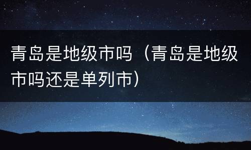 青岛是地级市吗（青岛是地级市吗还是单列市）