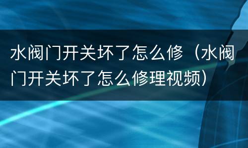 水阀门开关坏了怎么修（水阀门开关坏了怎么修理视频）