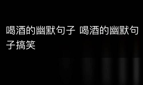喝酒的幽默句子 喝酒的幽默句子搞笑