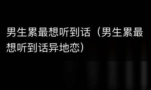 男生累最想听到话（男生累最想听到话异地恋）