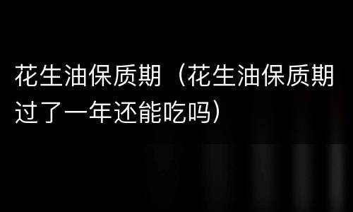 花生油保质期（花生油保质期过了一年还能吃吗）