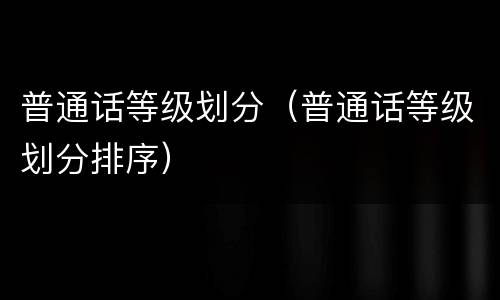 普通话等级划分（普通话等级划分排序）