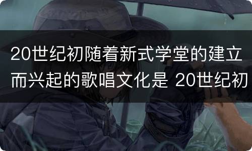 20世纪初随着新式学堂的建立而兴起的歌唱文化是 20世纪初随着新式学堂的建立兴起了什么歌唱文化