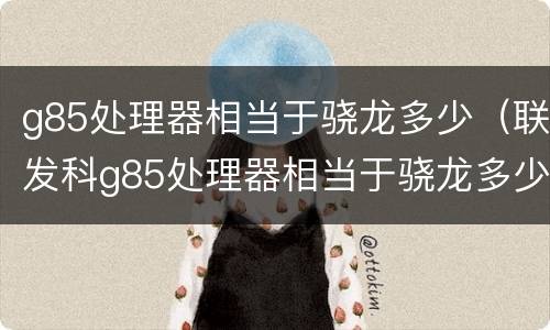 g85处理器相当于骁龙多少（联发科g85处理器相当于骁龙多少）