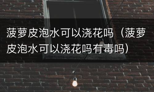 菠萝皮泡水可以浇花吗（菠萝皮泡水可以浇花吗有毒吗）