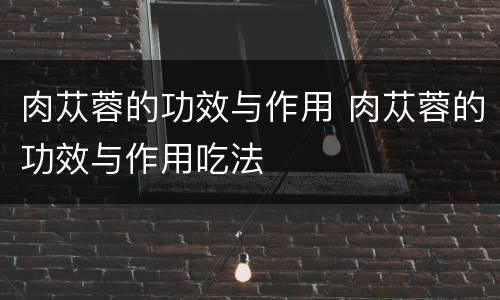 肉苁蓉的功效与作用 肉苁蓉的功效与作用吃法