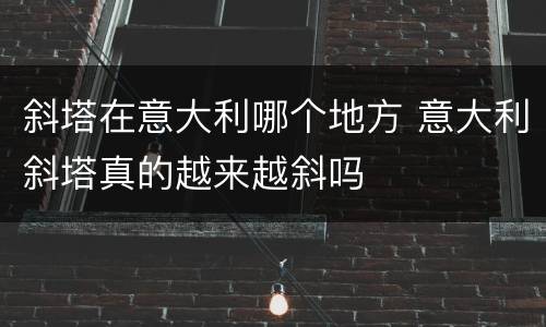 斜塔在意大利哪个地方 意大利斜塔真的越来越斜吗