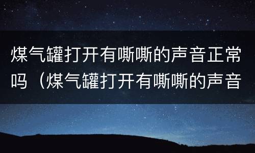 煤气罐打开有嘶嘶的声音正常吗（煤气罐打开有嘶嘶的声音正常吗有味道）
