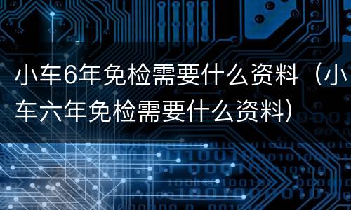 小车6年免检需要什么资料（小车六年免检需要什么资料）