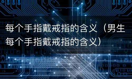 每个手指戴戒指的含义（男生每个手指戴戒指的含义）