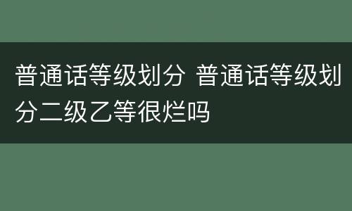 普通话等级划分 普通话等级划分二级乙等很烂吗
