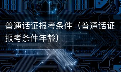 普通话证报考条件（普通话证报考条件年龄）