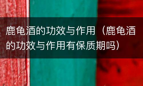鹿龟酒的功效与作用（鹿龟酒的功效与作用有保质期吗）