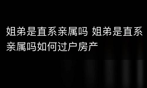 姐弟是直系亲属吗 姐弟是直系亲属吗如何过户房产