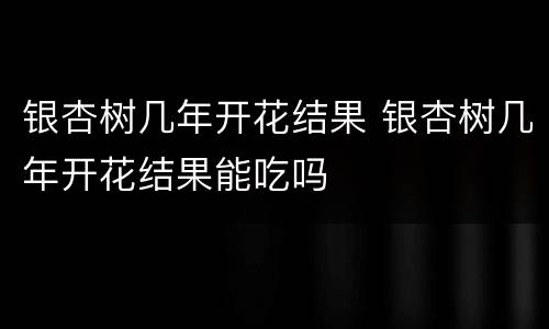 银杏树几年开花结果 银杏树几年开花结果能吃吗