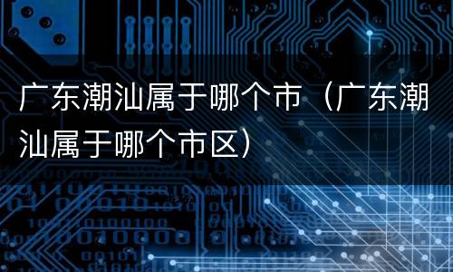 广东潮汕属于哪个市（广东潮汕属于哪个市区）