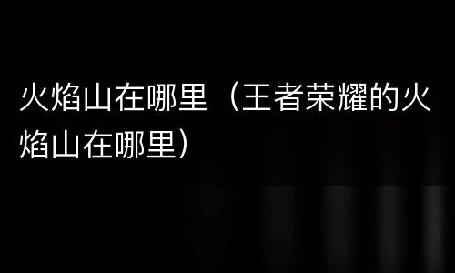 火焰山在哪里（王者荣耀的火焰山在哪里）