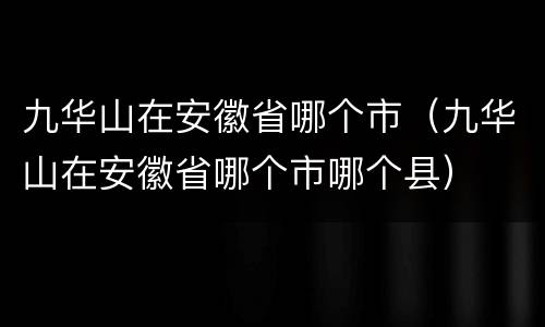 九华山在安徽省哪个市（九华山在安徽省哪个市哪个县）