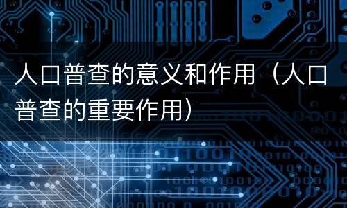 人口普查的意义和作用（人口普查的重要作用）