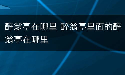醉翁亭在哪里 醉翁亭里面的醉翁亭在哪里
