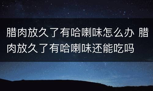腊肉放久了有哈喇味怎么办 腊肉放久了有哈喇味还能吃吗
