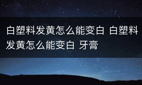 白塑料发黄怎么能变白 白塑料发黄怎么能变白 牙膏