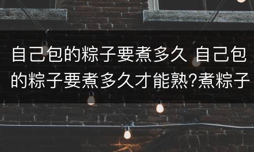 自己包的粽子要煮多久 自己包的粽子要煮多久才能熟?煮粽子的方法和要点