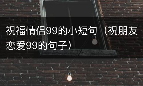 祝福情侣99的小短句（祝朋友恋爱99的句子）
