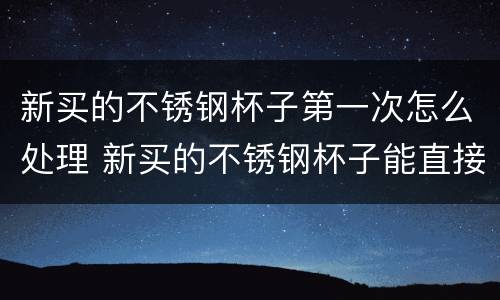 新买的不锈钢杯子第一次怎么处理 新买的不锈钢杯子能直接用吗