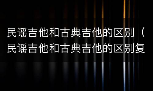 民谣吉他和古典吉他的区别（民谣吉他和古典吉他的区别复制）