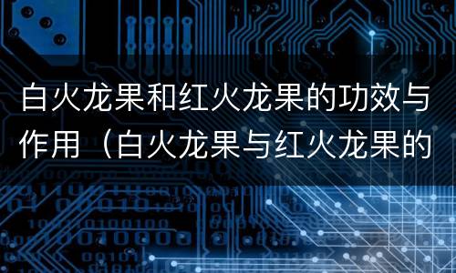 白火龙果和红火龙果的功效与作用（白火龙果与红火龙果的功效与作用）