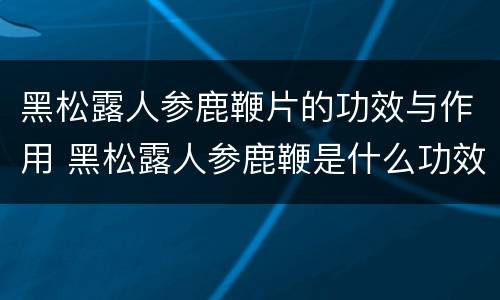 黑松露人参鹿鞭片的功效与作用 黑松露人参鹿鞭是什么功效