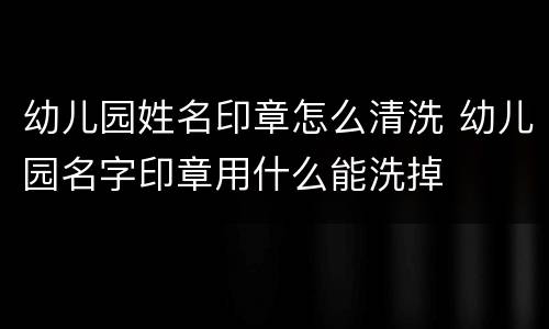 幼儿园姓名印章怎么清洗 幼儿园名字印章用什么能洗掉
