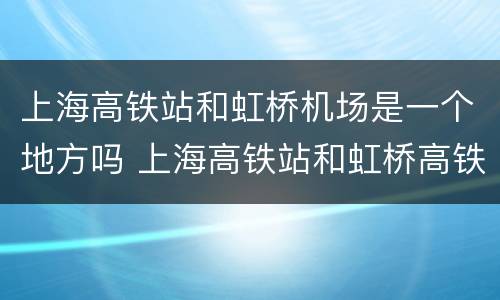 上海高铁站和虹桥机场是一个地方吗 上海高铁站和虹桥高铁站是一个地方吗