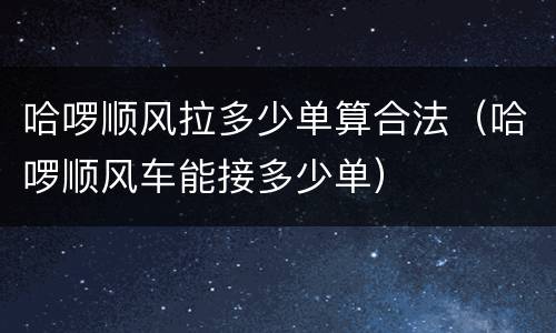 哈啰顺风拉多少单算合法（哈啰顺风车能接多少单）