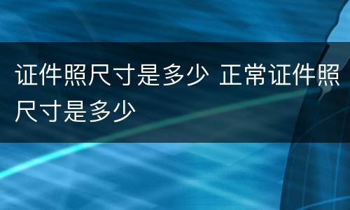 证件照尺寸是多少 正常证件照尺寸是多少