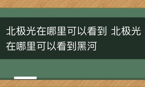 北极光在哪里可以看到 北极光在哪里可以看到黑河