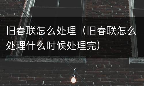 旧春联怎么处理（旧春联怎么处理什么时候处理完）