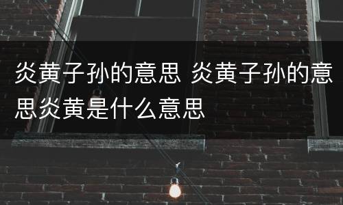 炎黄子孙的意思 炎黄子孙的意思炎黄是什么意思