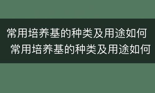 常用培养基的种类及用途如何 常用培养基的种类及用途如何选择