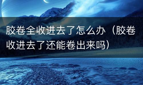 胶卷全收进去了怎么办（胶卷收进去了还能卷出来吗）