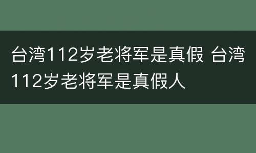 台湾112岁老将军是真假 台湾112岁老将军是真假人