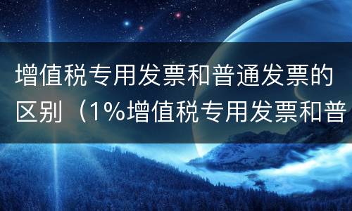 增值税专用发票和普通发票的区别（1%增值税专用发票和普通发票的区别）