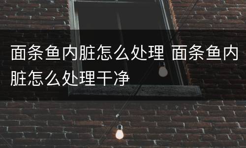 面条鱼内脏怎么处理 面条鱼内脏怎么处理干净