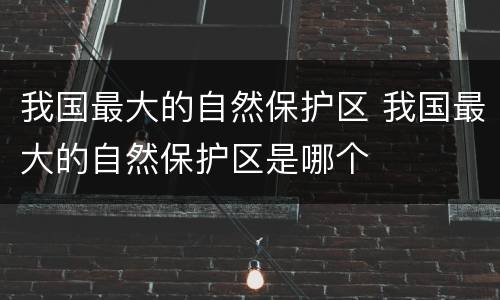 我国最大的自然保护区 我国最大的自然保护区是哪个