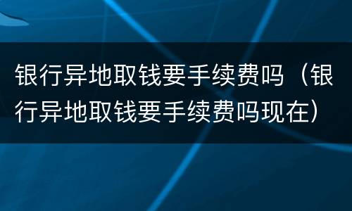 银行异地取钱要手续费吗（银行异地取钱要手续费吗现在）