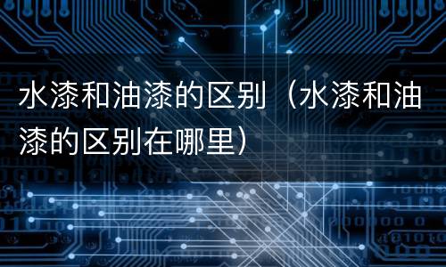 水漆和油漆的区别（水漆和油漆的区别在哪里）