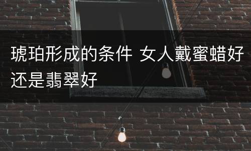 琥珀形成的条件 女人戴蜜蜡好还是翡翠好