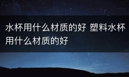 水杯用什么材质的好 塑料水杯用什么材质的好